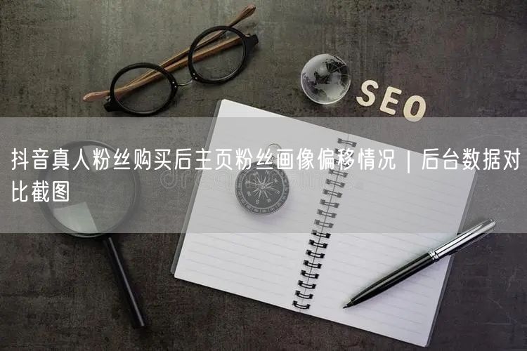 抖音真人粉丝购买后主页粉丝画像偏移情况｜