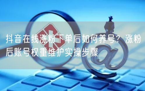 抖音在线涨粉下单后如何养号？涨粉后账号权