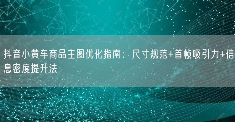 抖音小黄车商品主图优化指南：尺寸规范+首