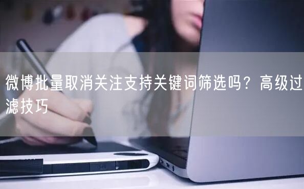 微博批量取消关注支持关键词筛选吗？高级过